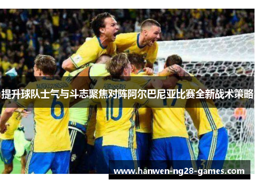 提升球队士气与斗志聚焦对阵阿尔巴尼亚比赛全新战术策略