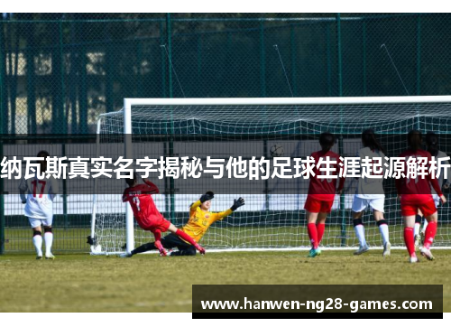 纳瓦斯真实名字揭秘与他的足球生涯起源解析
