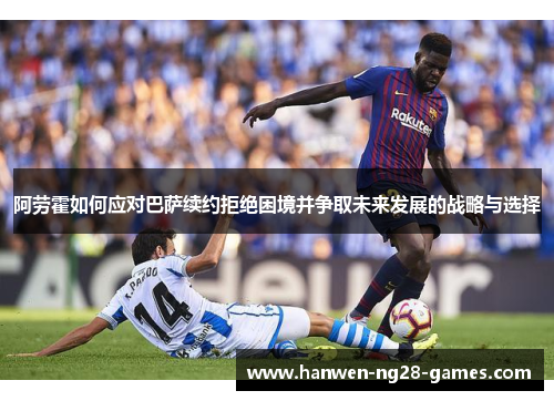 阿劳霍如何应对巴萨续约拒绝困境并争取未来发展的战略与选择