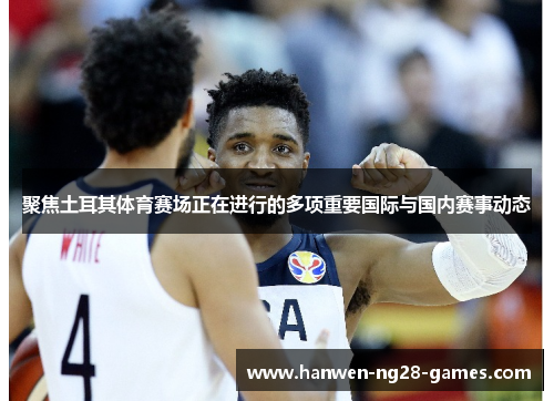 聚焦土耳其体育赛场正在进行的多项重要国际与国内赛事动态