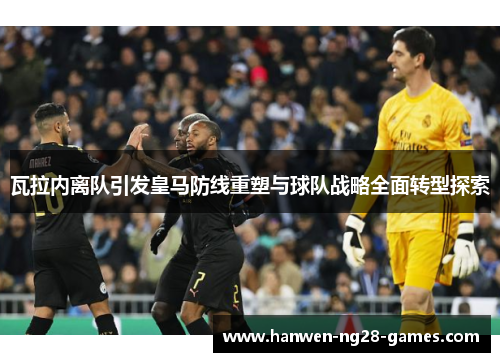 瓦拉内离队引发皇马防线重塑与球队战略全面转型探索