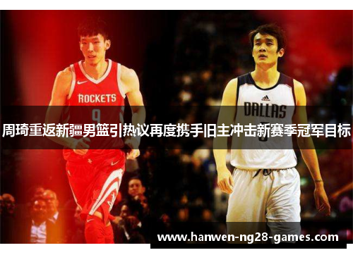 周琦重返新疆男篮引热议再度携手旧主冲击新赛季冠军目标