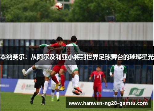 本纳赛尔:从阿尔及利亚小将到世界足球舞台的璀璨星光 本纳赛尔:从阿尔及利亚小将到世界足球舞台的璀璨星光
