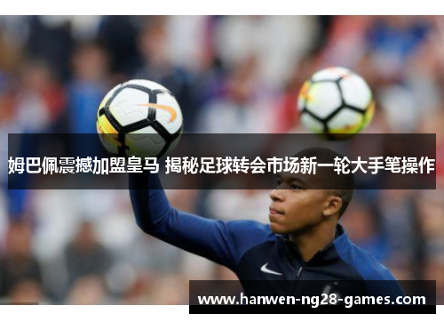 姆巴佩震撼加盟皇马 揭秘足球转会市场新一轮大手笔操作