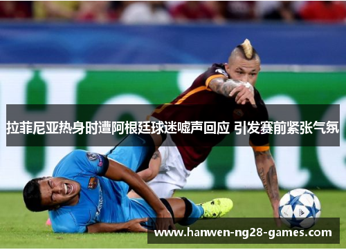 拉菲尼亚热身时遭阿根廷球迷嘘声回应 引发赛前紧张气氛