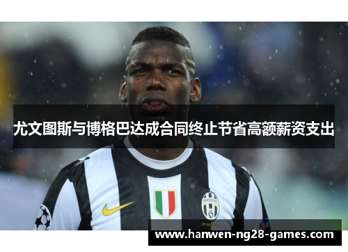 尤文图斯与博格巴达成合同终止节省高额薪资支出 尤文图斯与博格巴达成合同终止节省高额薪资支出