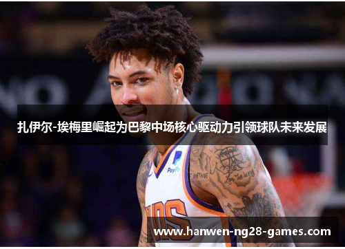 扎伊尔-埃梅里崛起为巴黎中场核心驱动力引领球队未来发展