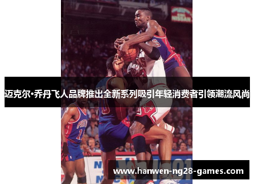 迈克尔·乔丹飞人品牌推出全新系列吸引年轻消费者引领潮流风尚