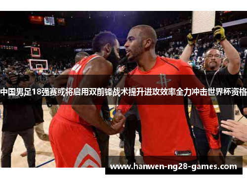 中国男足18强赛或将启用双前锋战术提升进攻效率全力冲击世界杯资格