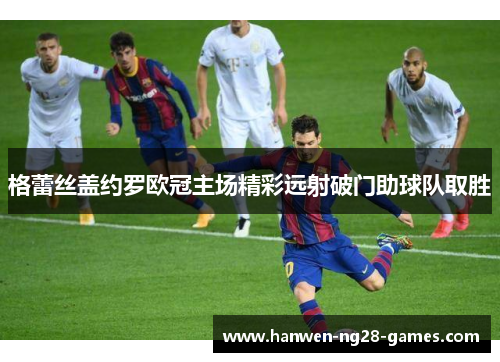 格蕾丝盖约罗欧冠主场精彩远射破门助球队取胜 格蕾丝盖约罗欧冠主场精彩远射破门助球队取胜