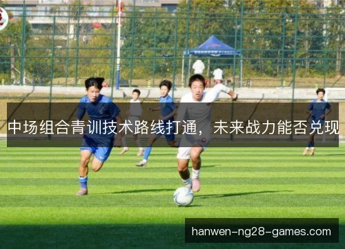 中场组合青训技术路线打通,未来战力能否兑现 中场组合青训技术路线打通,未来战力能否兑现